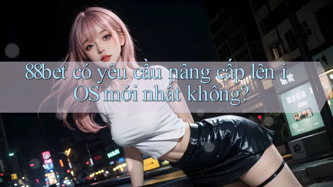 88bet có yêu cầu nâng cấp lên iOS mới nhất không?