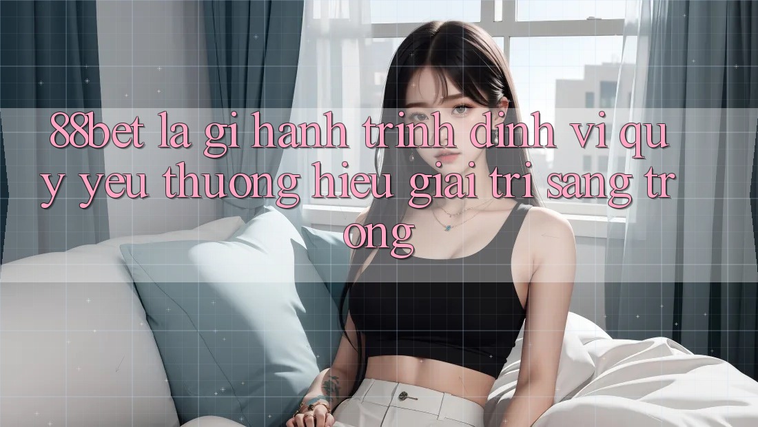 88bet Là Gì? Hành Trình Định Vị Quý yêu thương Hiệu Giải Trí Sang trọng