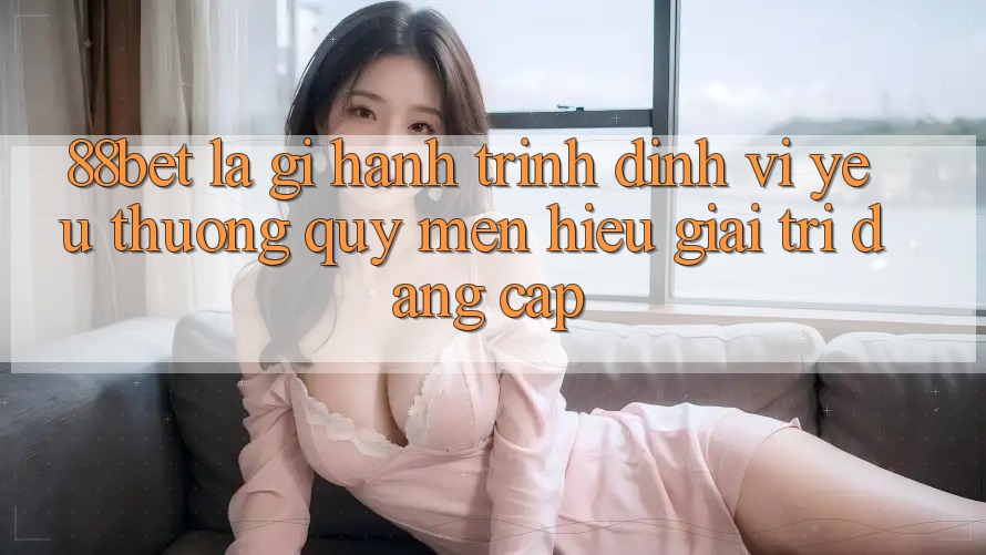 88bet Là Gì? Hành Trình Định Vị Yêu thương quý mến Hiệu Giải Trí Đẳng Cấp