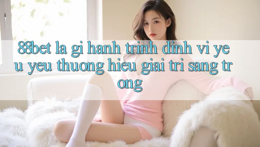88bet Là Gì? Hành Trình Định Vị Yêu yêu thương Hiệu Giải Trí Sang trọng
