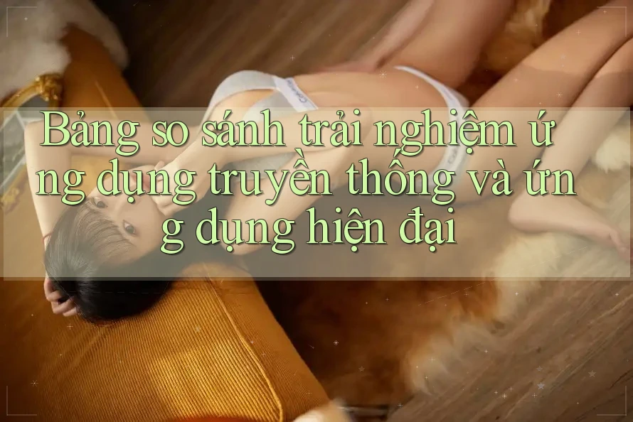Bảng so sánh trải nghiệm ứng dụng truyền thống và ứng dụng hiện đại