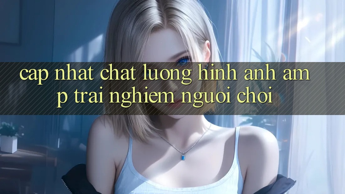 Cập Nhật Chất Lượng Hình Ảnh &amp; Trải Nghiệm Người Chơi