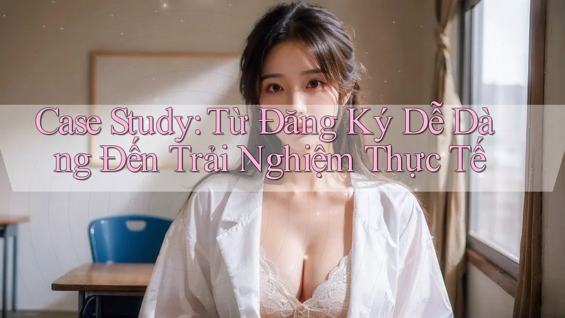Case Study: Từ Đăng Ký Dễ Dàng Đến Trải Nghiệm Thực Tế