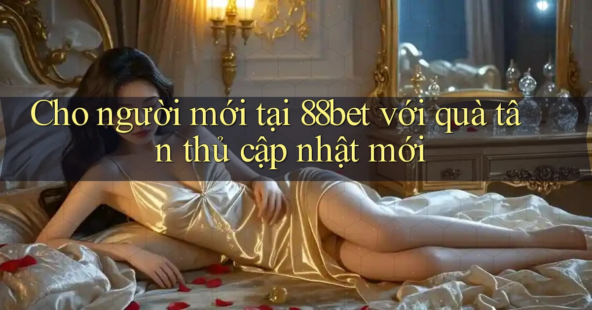 Cho người mới tại 88bet với quà tân thủ cập nhật mới