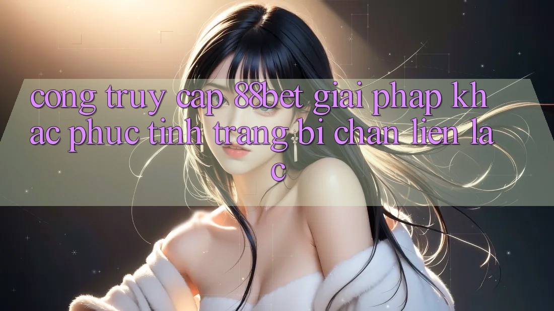 Cổng Truy Cập 88bet - Giải Pháp Khắc Phục Tình Trạng Bị Chặn Liên lạc