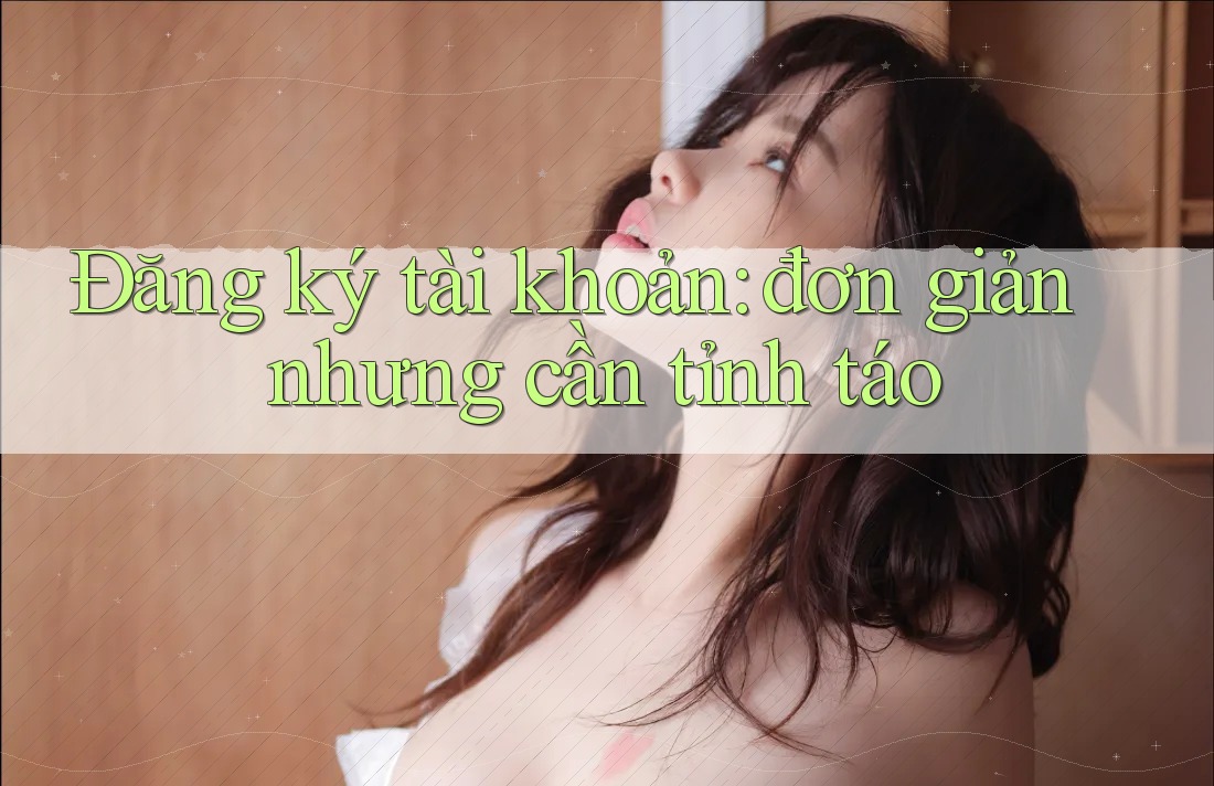 Đăng ký tài khoản: đơn giản nhưng cần tỉnh táo