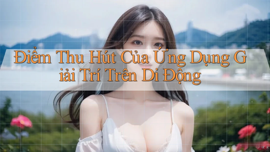 Điểm Thu Hút Của Ứng Dụng Giải Trí Trên Di Động