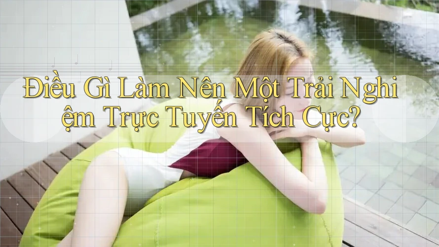 Điều Gì Làm Nên Một Trải Nghiệm Trực Tuyến Tích Cực?