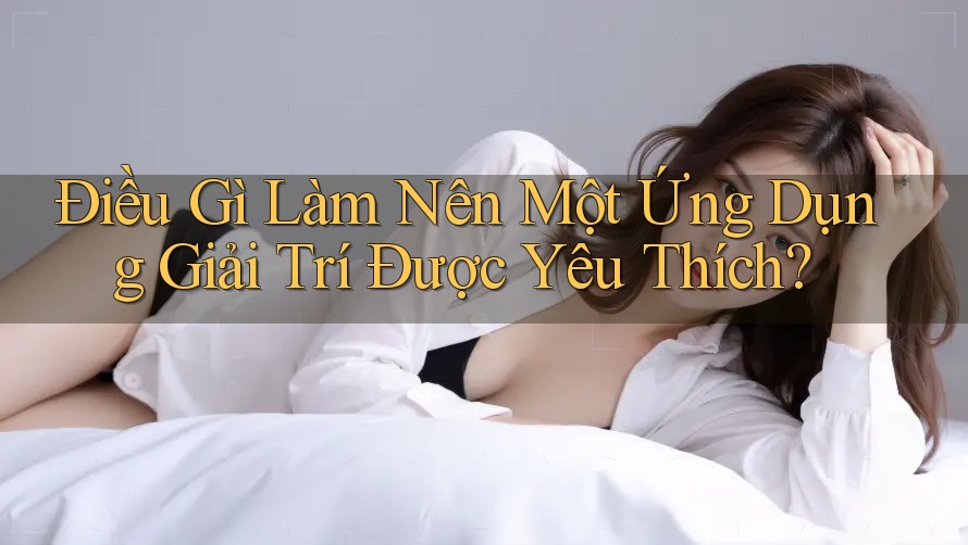 Điều Gì Làm Nên Một Ứng Dụng Giải Trí Được Yêu Thích?