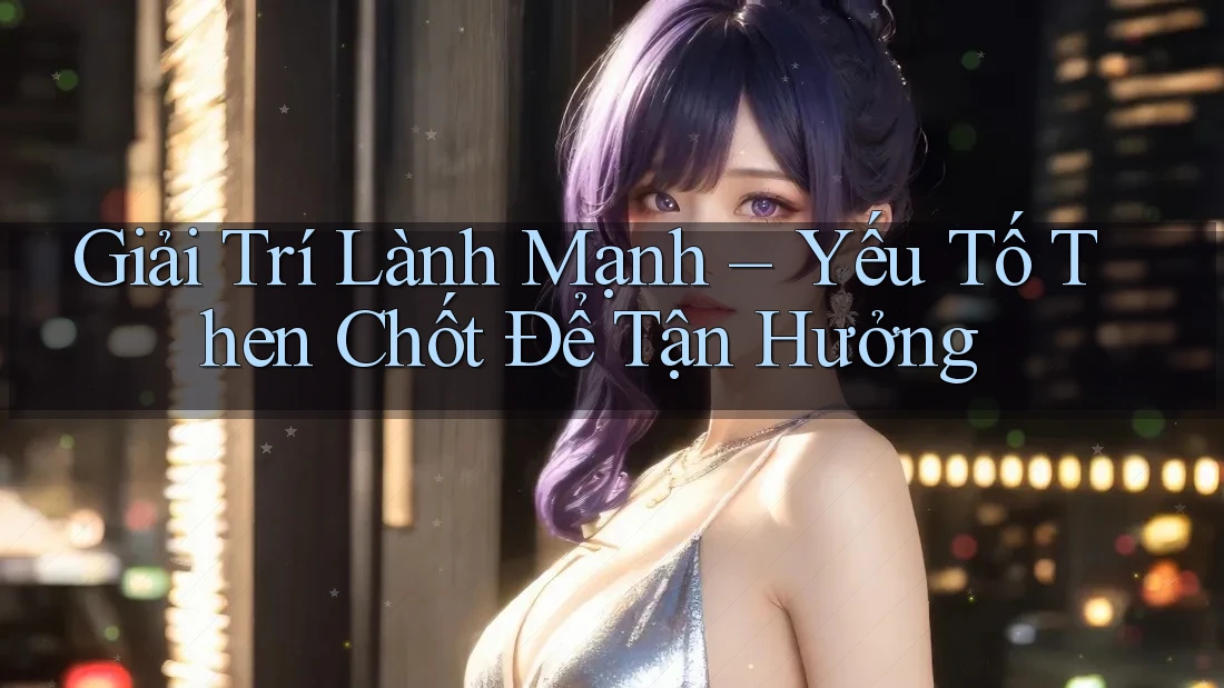 Giải Trí Lành Mạnh – Yếu Tố Then Chốt Để Tận Hưởng