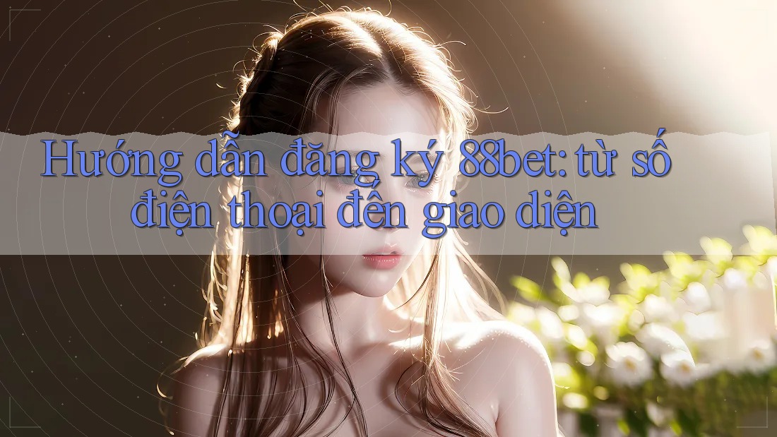 Hướng dẫn đăng ký 88bet: từ số điện thoại đến giao diện