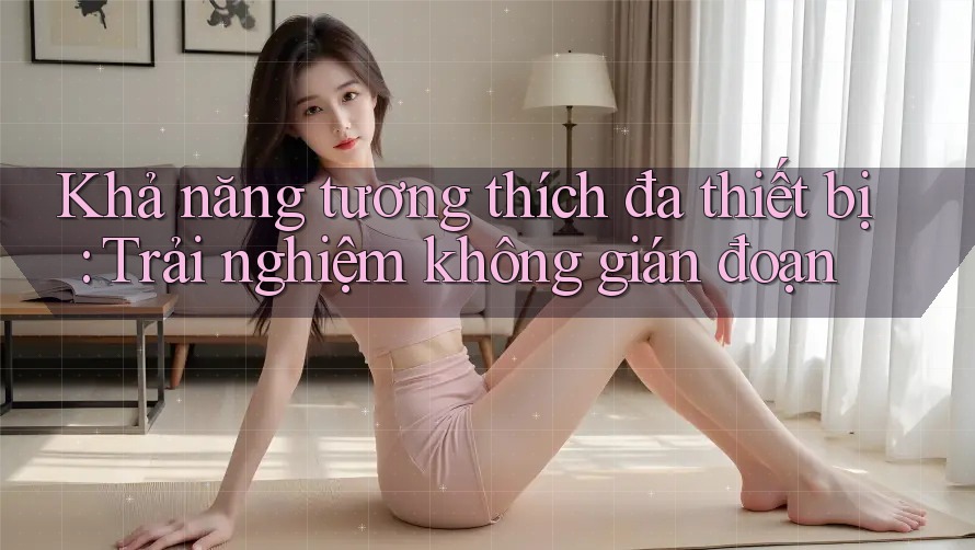 Khả năng tương thích đa thiết bị: Trải nghiệm không gián đoạn