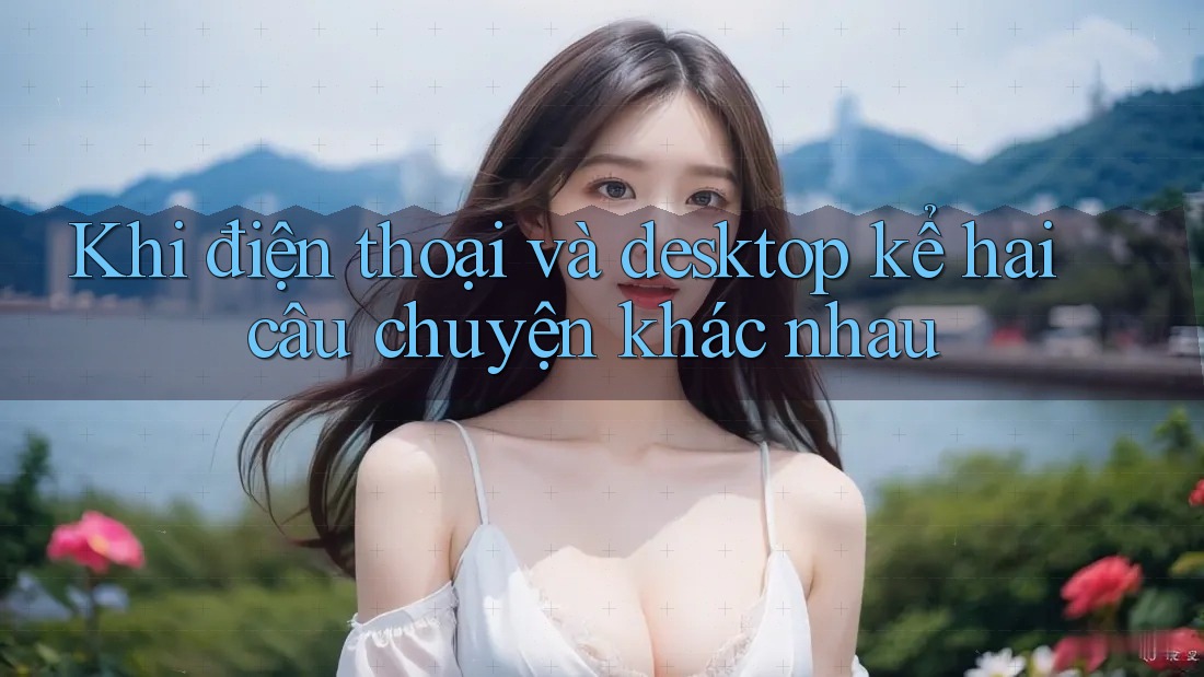 Khi điện thoại và desktop kể hai câu chuyện khác nhau
