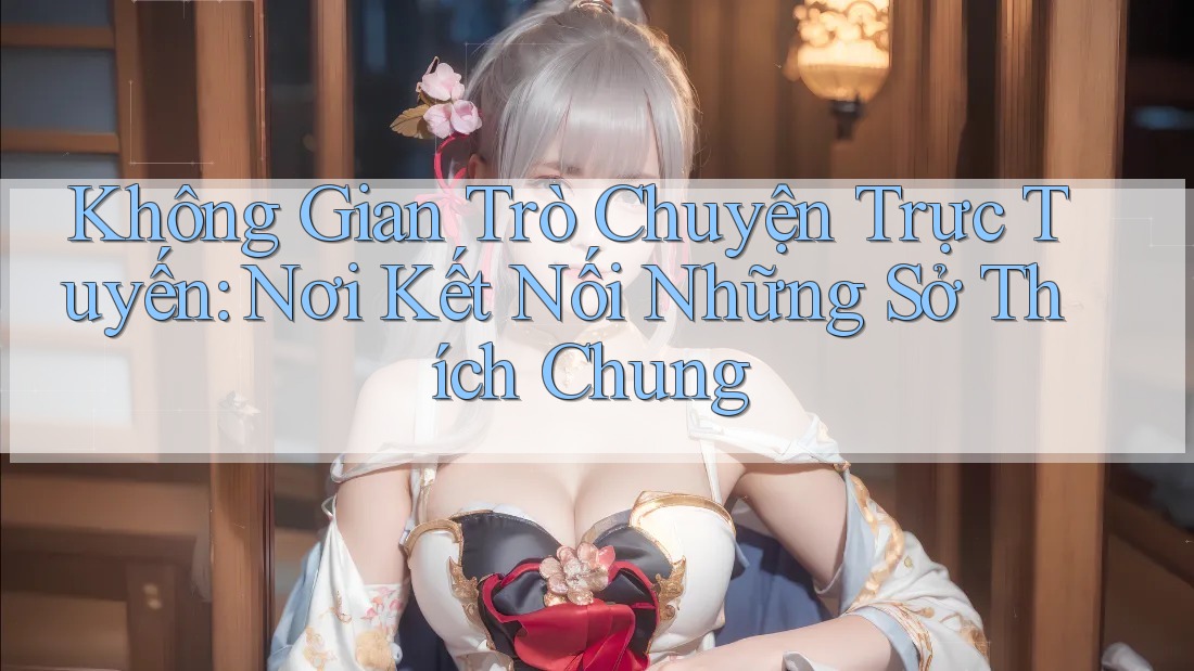 Không Gian Trò Chuyện Trực Tuyến: Nơi Kết Nối Những Sở Thích Chung