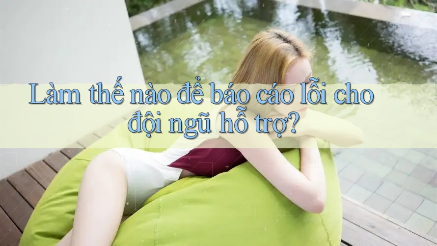 Làm thế nào để báo cáo lỗi cho đội ngũ hỗ trợ?
