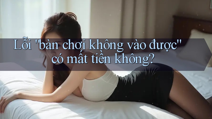 Lỗi “bàn chơi không vào được” có mất tiền không?