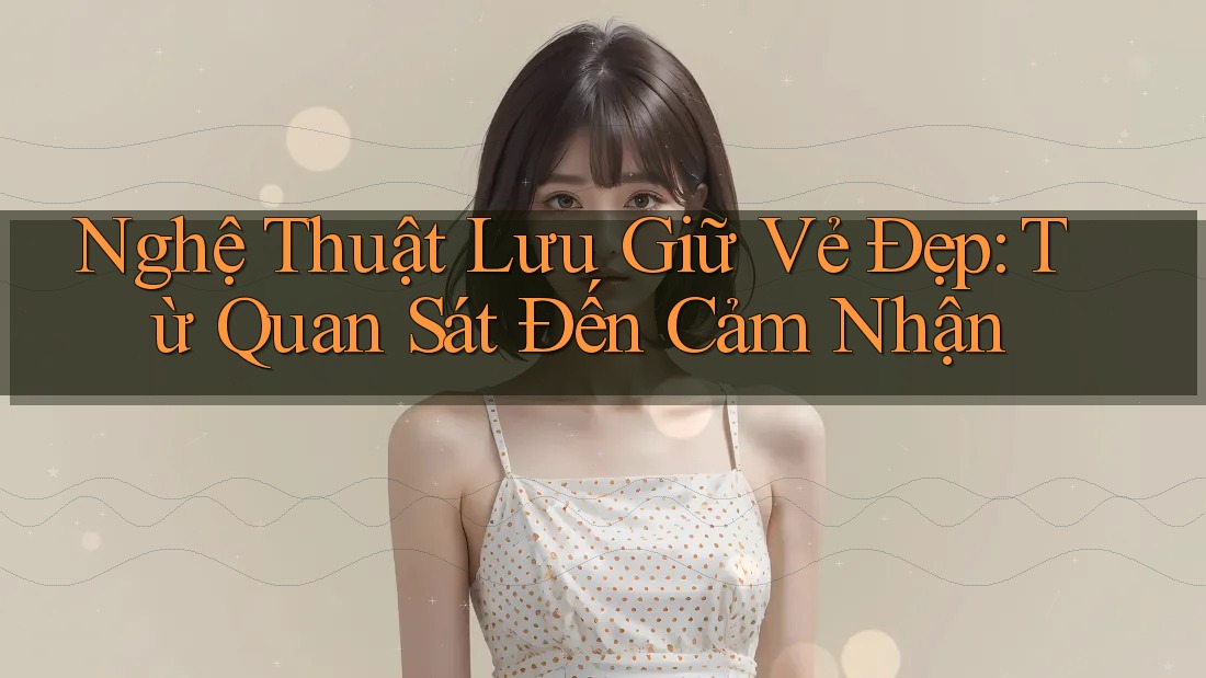 Nghệ Thuật Lưu Giữ Vẻ Đẹp: Từ Quan Sát Đến Cảm Nhận