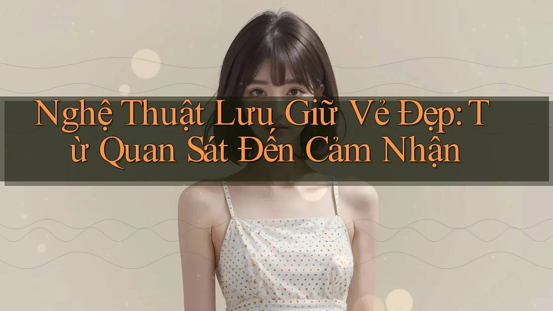 Nghệ Thuật Lưu Giữ Vẻ Đẹp: Từ Quan Sát Đến Cảm Nhận
