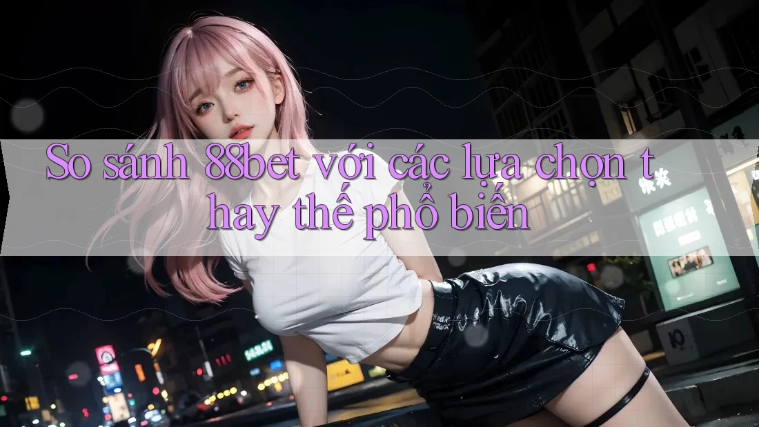 So sánh 88bet với các lựa chọn thay thế phổ biến