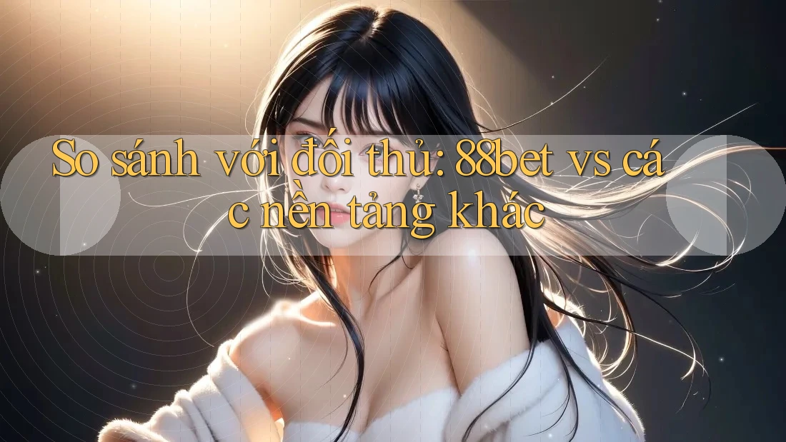 So sánh với đối thủ: 88bet vs các nền tảng khác