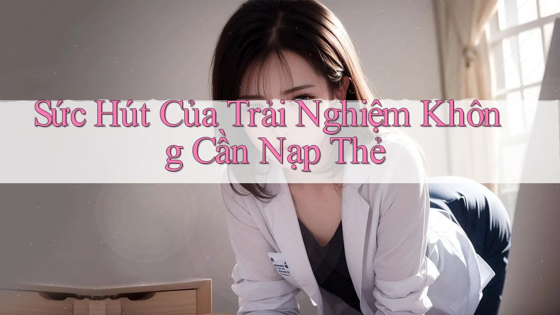 Sức Hút Của Trải Nghiệm Không Cần Nạp Thẻ