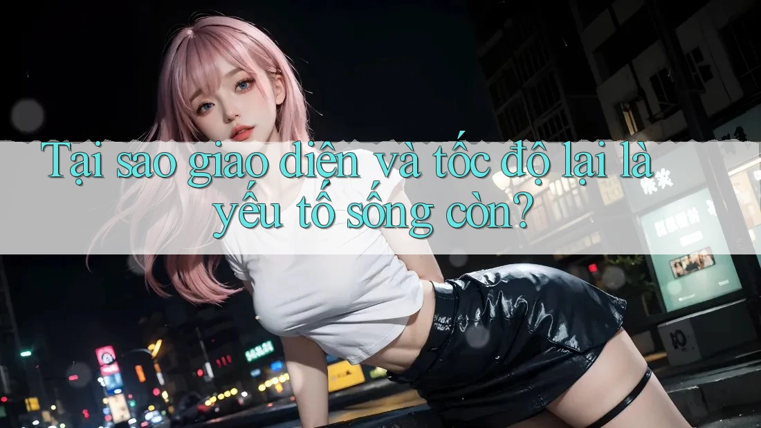 Tại sao giao diện và tốc độ lại là yếu tố sống còn?