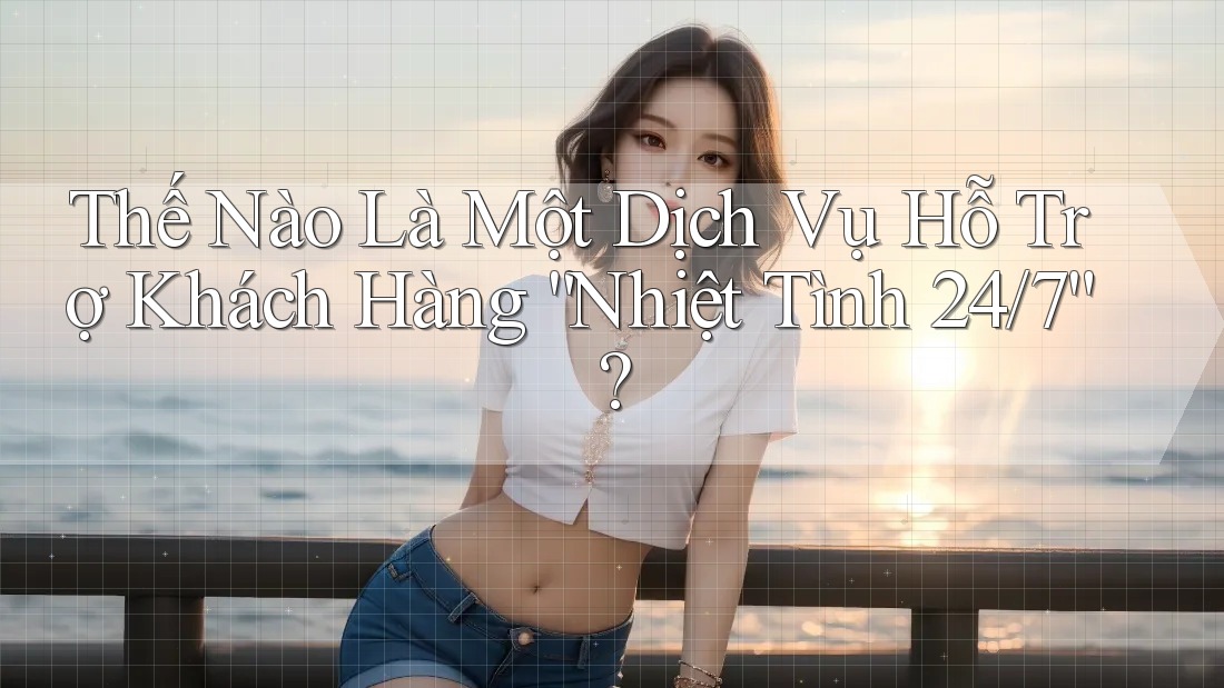 Thế Nào Là Một Dịch Vụ Hỗ Trợ Khách Hàng “Nhiệt Tình 24/7”?