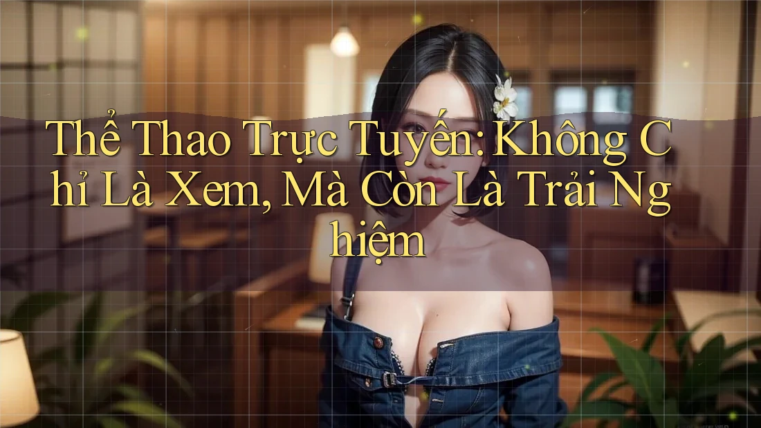 Thể Thao Trực Tuyến: Không Chỉ Là Xem, Mà Còn Là Trải Nghiệm