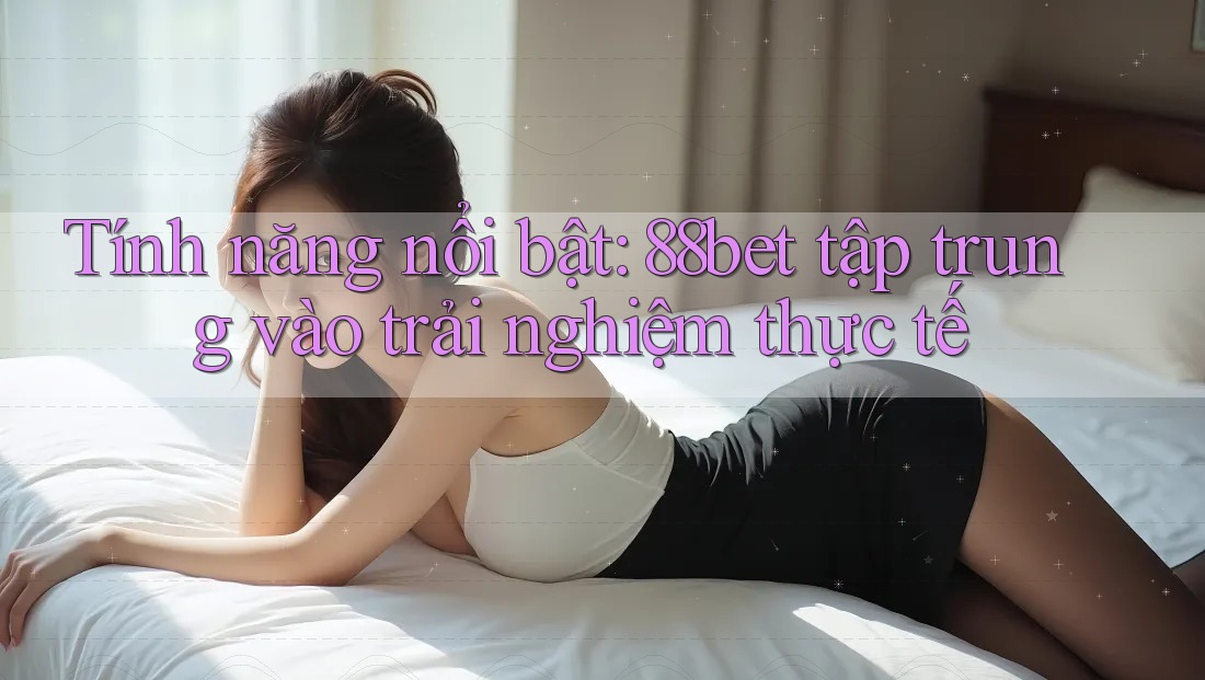Tính năng nổi bật: 88bet tập trung vào trải nghiệm thực tế