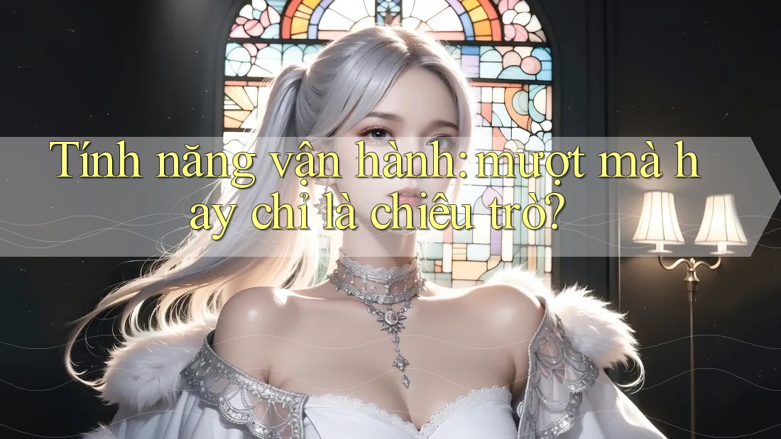 Tính năng vận hành: mượt mà hay chỉ là chiêu trò?