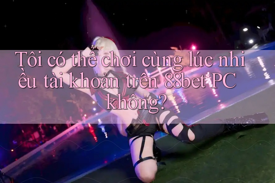 Tôi có thể chơi cùng lúc nhiều tài khoản trên 88bet PC không? Tôi có thể chơi cùng lúc nhiều tài khoản trên 88bet PC không?