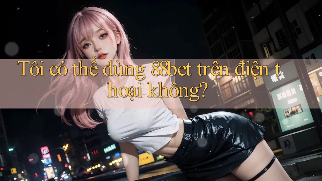 Tôi có thể dùng 88bet trên điện thoại không?