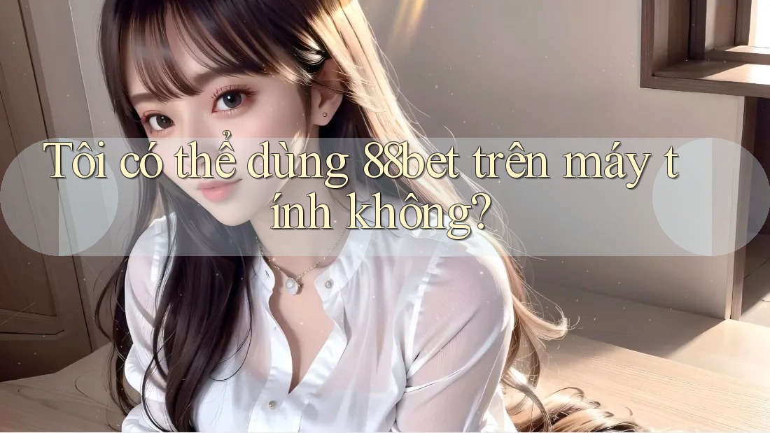 Tôi có thể dùng 88bet trên máy tính không?