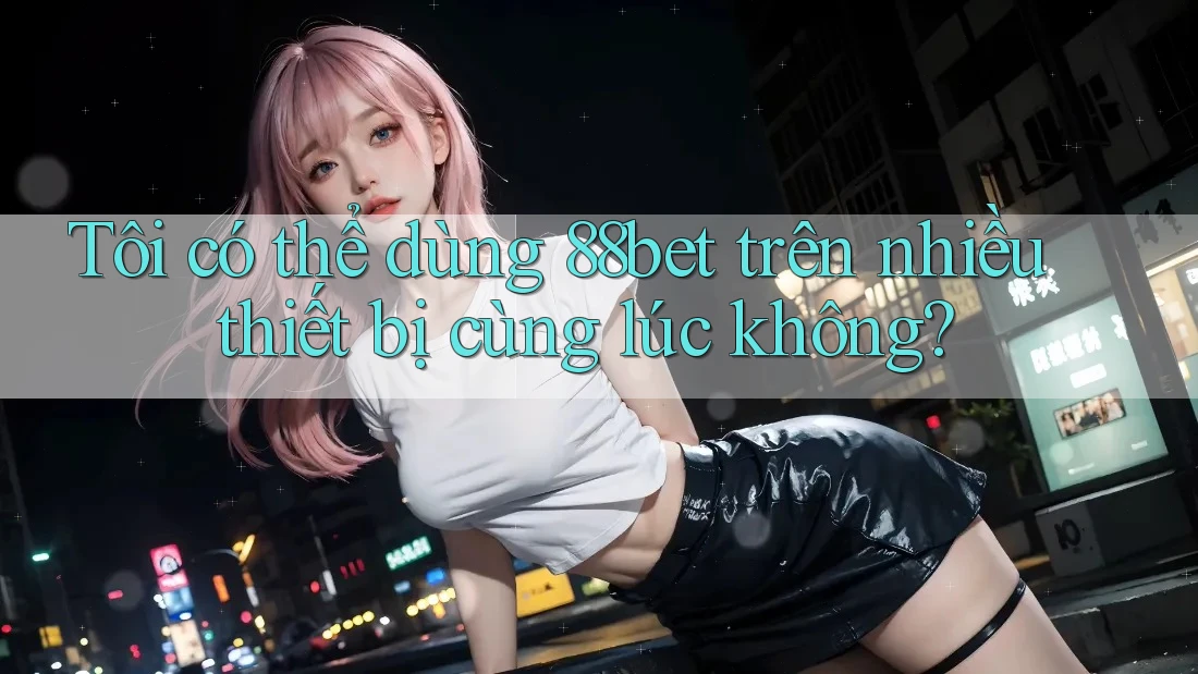 Tôi có thể dùng 88bet trên nhiều thiết bị cùng lúc không?