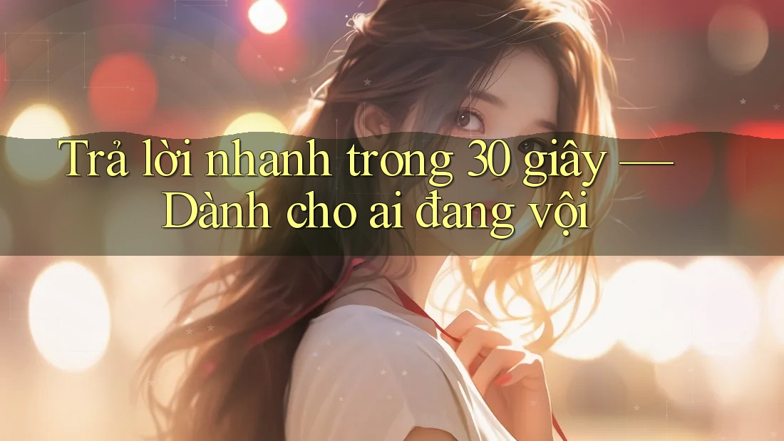 Trả lời nhanh trong 30 giây — Dành cho ai đang vội