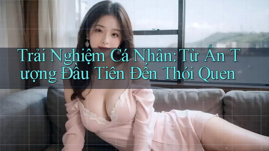 Trải Nghiệm Cá Nhân: Từ Ấn Tượng Đầu Tiên Đến Thói Quen
