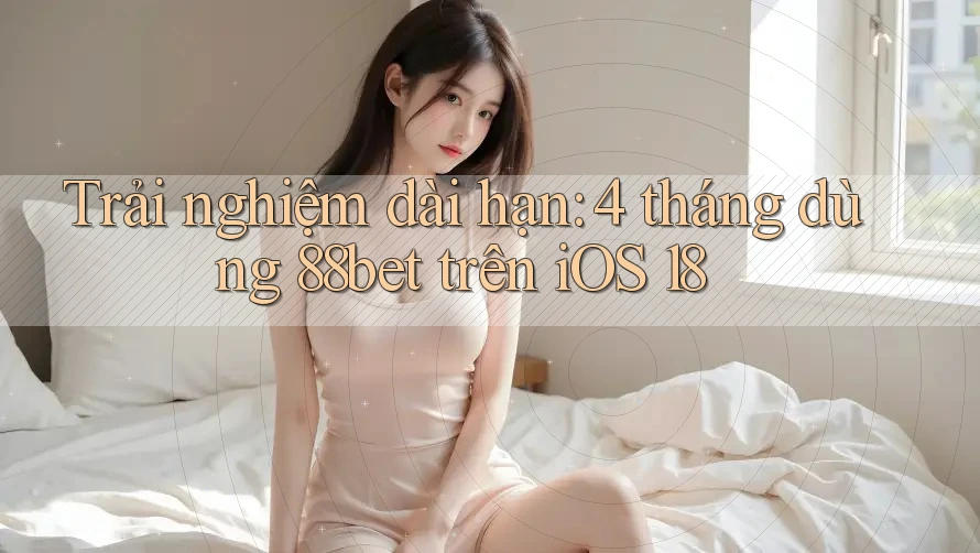 Trải nghiệm dài hạn: 4 tháng dùng 88bet trên iOS 18