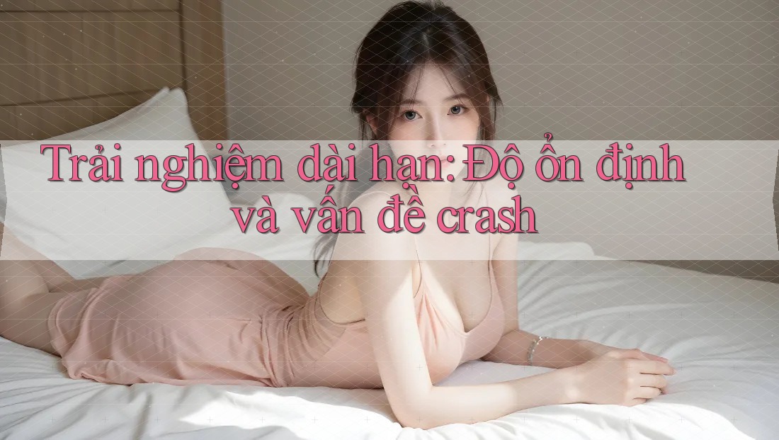 Trải nghiệm dài hạn: Độ ổn định và vấn đề crash
