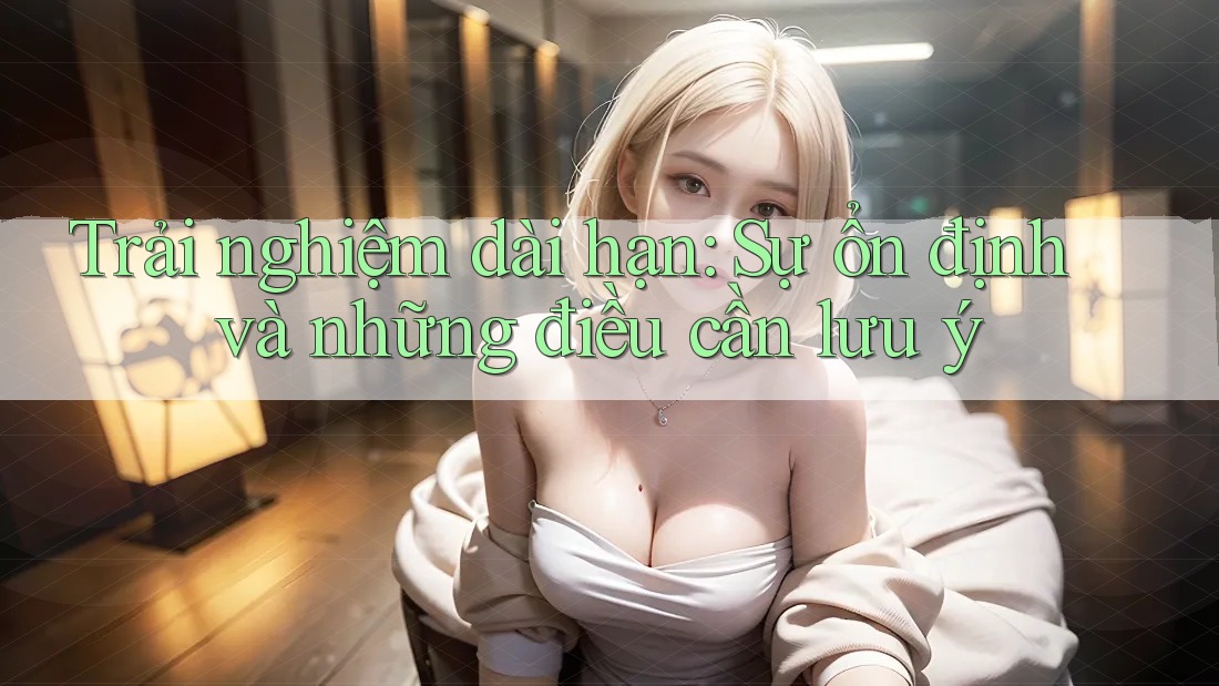 Trải nghiệm dài hạn: Sự ổn định và những điều cần lưu ý Trải nghiệm dài hạn: Sự ổn định và những điều cần lưu ý