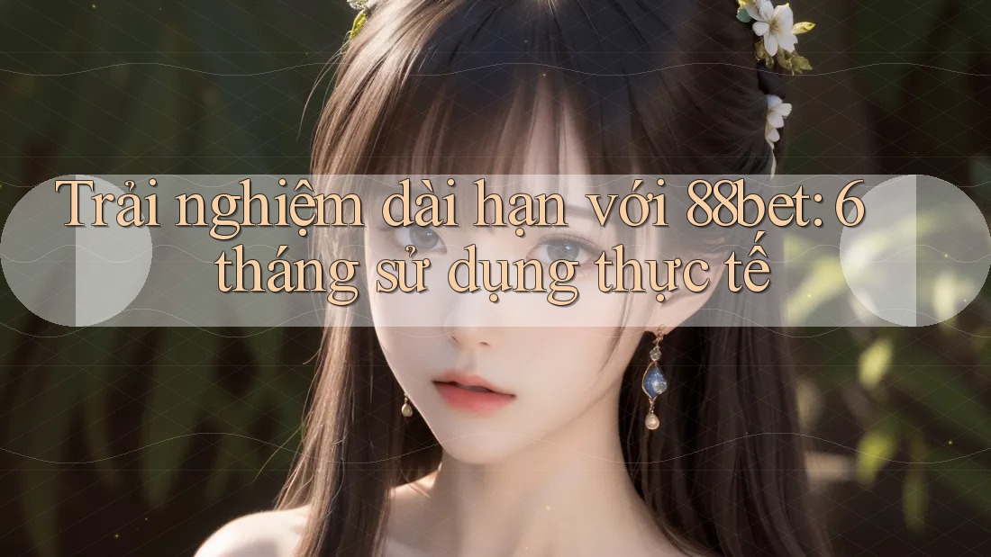 Trải nghiệm dài hạn với 88bet: 6 tháng sử dụng thực tế