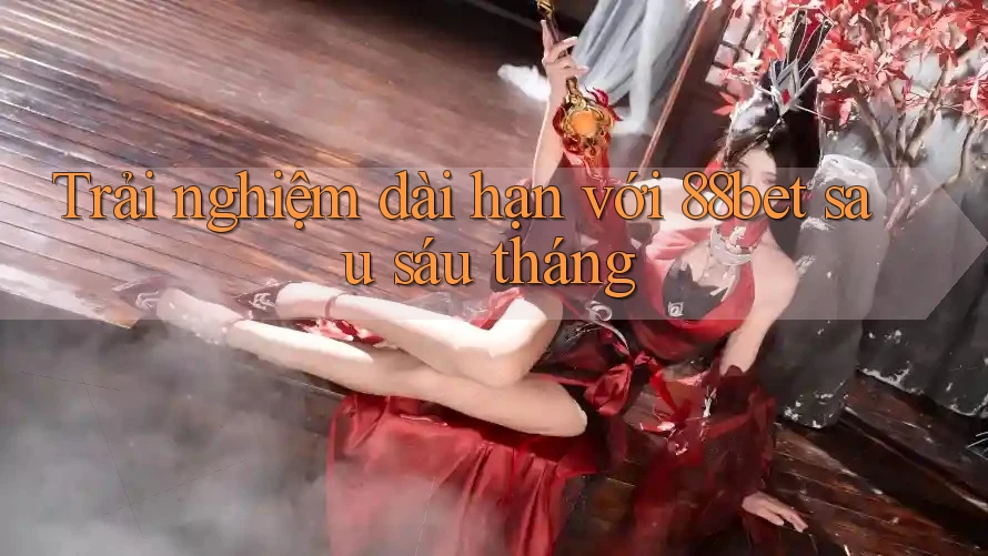 Trải nghiệm dài hạn với 88bet sau sáu tháng