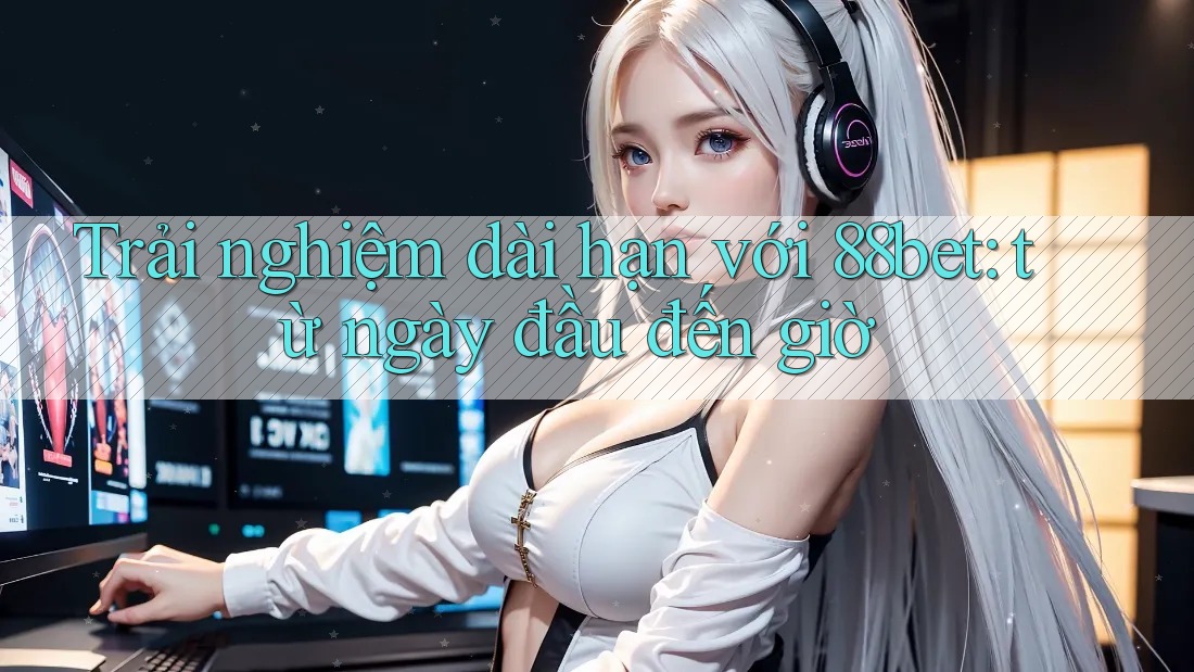 Trải nghiệm dài hạn với 88bet: từ ngày đầu đến giờ
