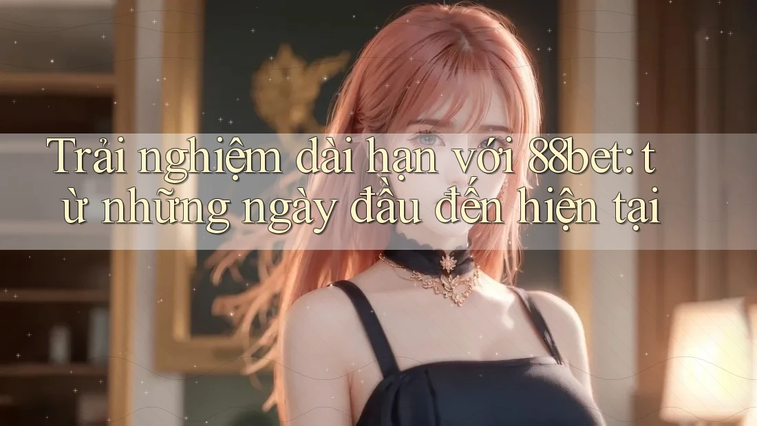 Trải nghiệm dài hạn với 88bet: từ những ngày đầu đến hiện tại