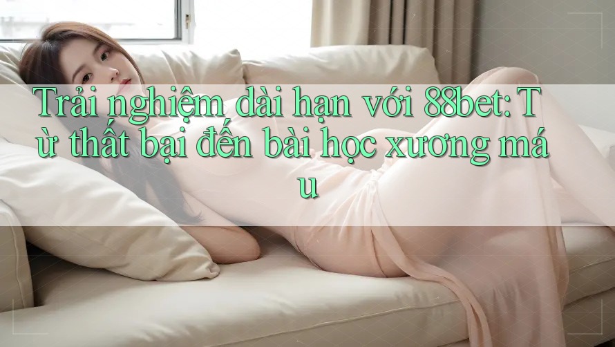 Trải nghiệm dài hạn với 88bet: Từ thất bại đến bài học xương máu
