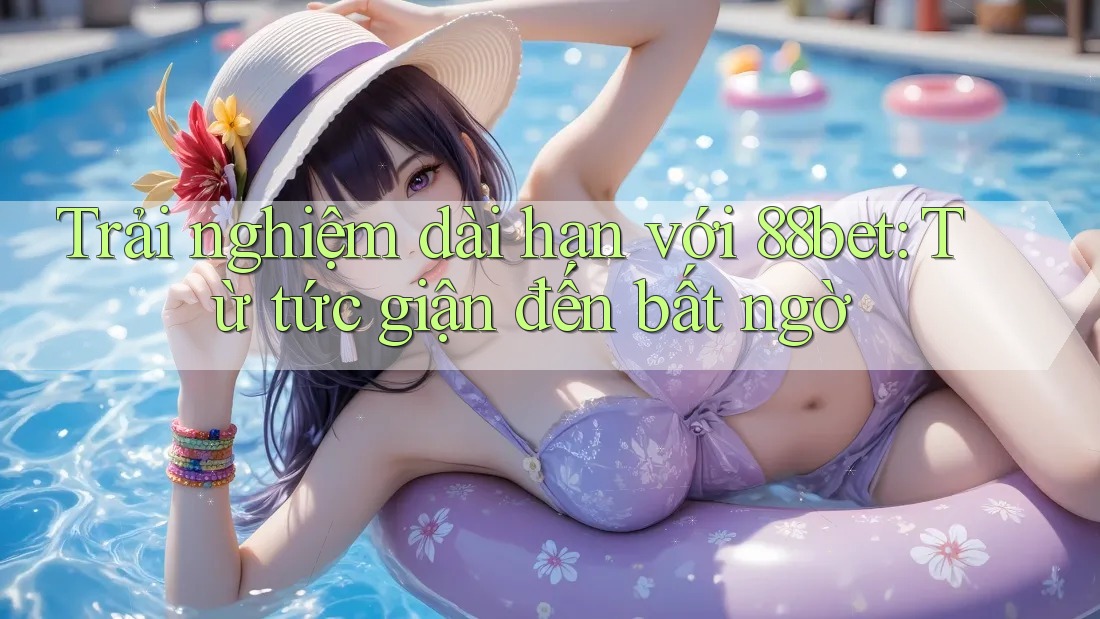 Trải nghiệm dài hạn với 88bet: Từ tức giận đến bất ngờ