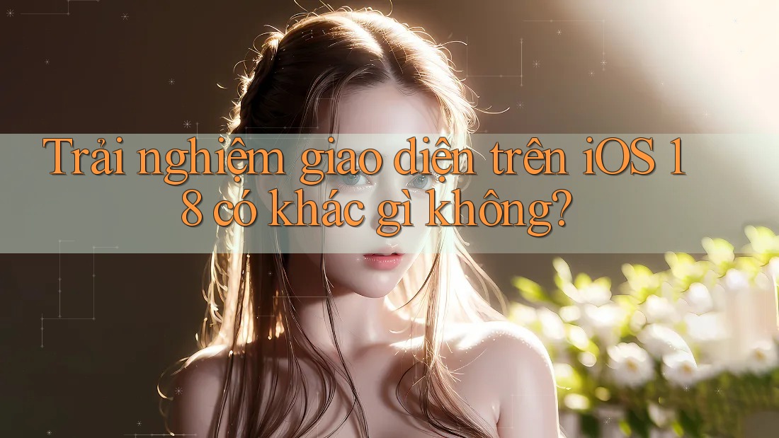 Trải nghiệm giao diện trên iOS 18 có khác gì không?