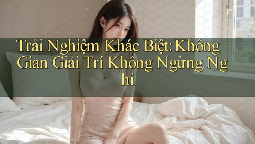 Trải Nghiệm Khác Biệt: Không Gian Giải Trí Không Ngừng Nghỉ Trải Nghiệm Khác Biệt: Không Gian Giải Trí Không Ngừng Nghỉ