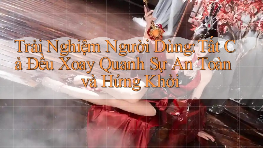 Trải Nghiệm Người Dùng: Tất Cả Đều Xoay Quanh Sự An Toàn và Hứng Khởi