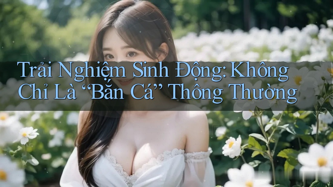 Trải Nghiệm Sinh Động: Không Chỉ Là “Bắn Cá” Thông Thường