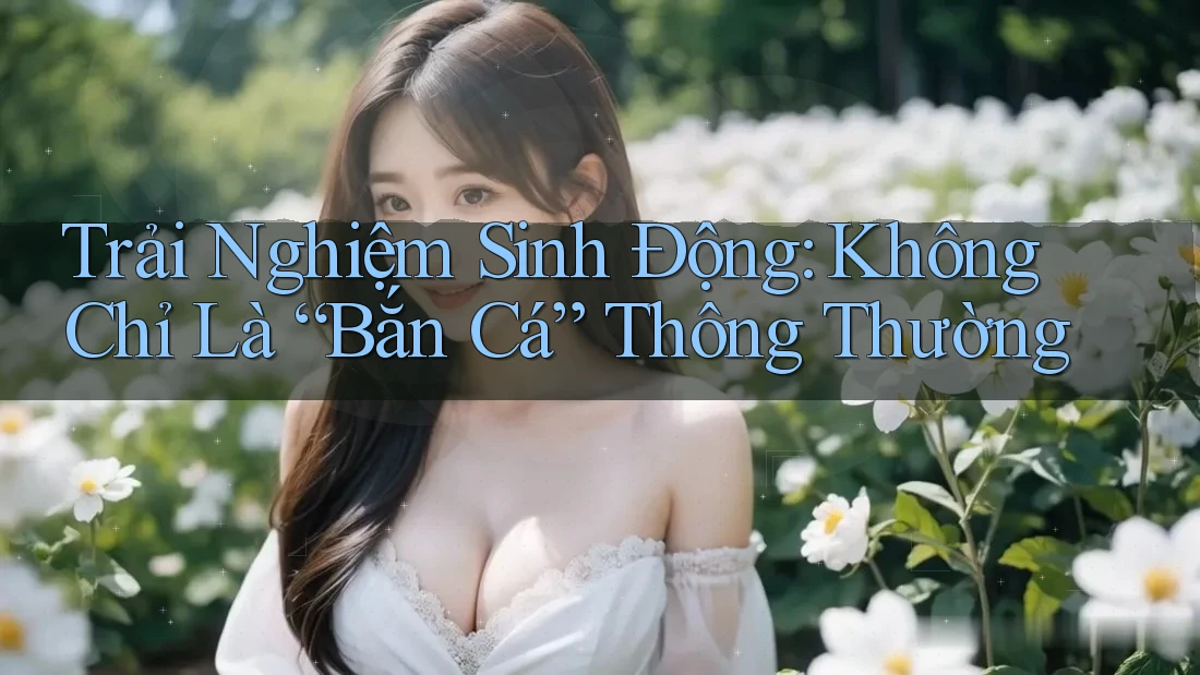 Trải Nghiệm Sinh Động: Không Chỉ Là “Bắn Cá” Thông Thường